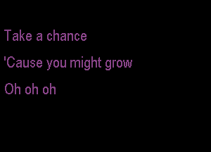 Take a chance

'Cause you might grow

Oh oh oh