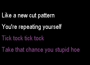 Like a new cut pattern

You're repeating yourself

Tick tock tick tock

Take that chance you stupid hoe