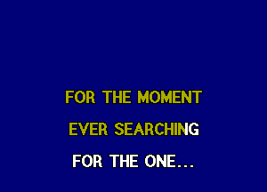 FOR THE MOMENT
EVER SEARCHING
FOR THE ONE...