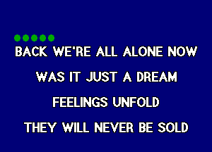 BACK WE'RE ALL ALONE NOW
WAS IT JUST A DREAM
FEELINGS UNFOLD
THEY WILL NEVER BE SOLD