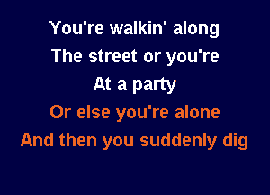 You're walkin' along
The street or you're
At a party

Or else you're alone
And then you suddenly dig