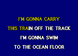I'M GONNA CARRY

THIS TRAIN OFF THE TRACK
I'M GONNA SWIM
TO THE OCEAN FLOOR