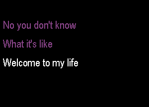 No you don't know
What it's like

Welcome to my life