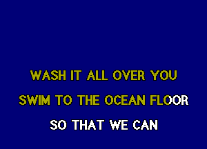 WASH IT ALL OVER YOU
SWIM TO THE OCEAN FLOOR
SO THAT WE CAN