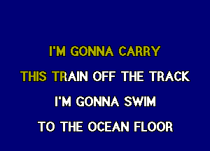 I'M GONNA CARRY

THIS TRAIN OFF THE TRACK
I'M GONNA SWIM
TO THE OCEAN FLOOR