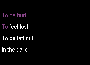 To be hurt

To feel lost

To be left out
In the dark