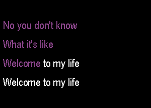 No you don't know

What it's like
Welcome to my life

Welcome to my life