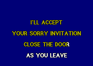 I'LL ACCEPT

YOUR SORRY INVITATION
CLOSE THE DOOR
AS YOU LEAVE