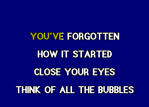 YOU'VE FORGOTTEN

HOW IT STARTED
CLOSE YOUR EYES
THINK OF ALL THE BUBBLES