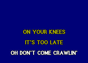 ON YOUR KNEES
IT'S TOO LATE
0H DON'T COME CRAWLIN'