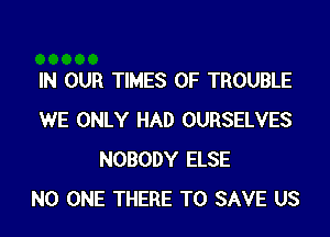 IN OUR TIMES OF TROUBLE
WE ONLY HAD OURSELVES
NOBODY ELSE
NO ONE THERE TO SAVE US