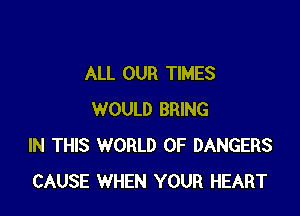 ALL OUR TIMES

WOULD BRING
IN THIS WORLD OF DANGERS
CAUSE WHEN YOUR HEART