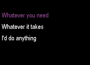 Whatever you need

Whatever it takes

I'd do anything