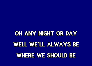 0H ANY NIGHT 0R DAY
WELL WE'LL ALWAYS BE
WHERE WE SHOULD BE