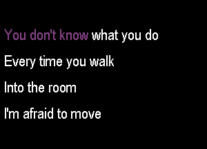 You don't know what you do

Every time you walk
Into the room

I'm afraid to move