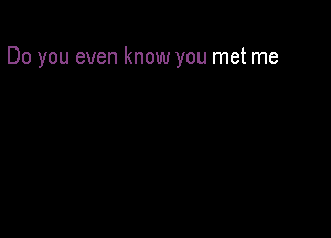 Do you even know you met me