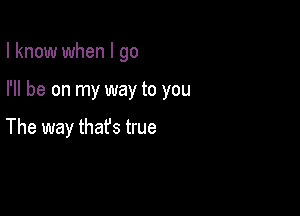 I know when I go

I'll be on my way to you

The way thafs true