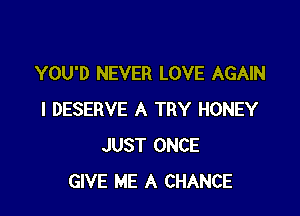 YOU'D NEVER LOVE AGAIN

I DESERVE A TRY HONEY
JUST ONCE
GIVE ME A CHANCE