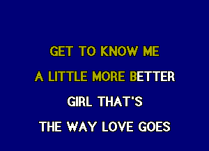 GET TO KNOW ME

A LITTLE MORE BETTER
GIRL THAT'S
THE WAY LOVE GOES