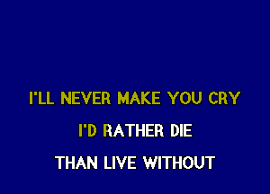 I'LL NEVER MAKE YOU CRY
I'D RATHER DIE
THAN LIVE WITHOUT