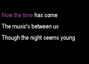 Now the time has come

The music's between us

Though the night seems young