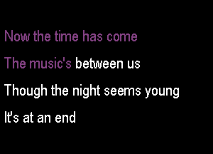 Now the time has come

The music's between us

Though the night seems young

It's at an end