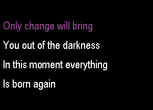 Only change will bring

You out of the darkness

In this moment everything

ls born again