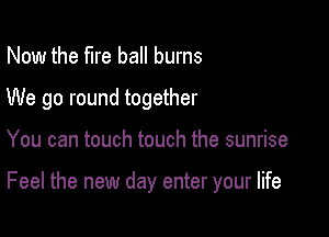 Now the fire ball burns
We go round together

You can touch touch the sunrise

Feel the new day enter your life