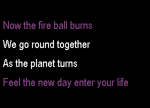 Now the fire ball burns
We go round together

As the planet turns

Feel the new day enter your life