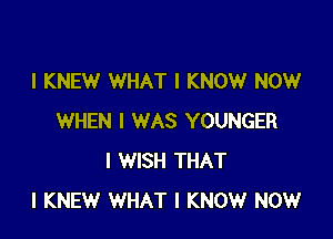 I KNEW WHAT I KNOW NOW

WHEN I WAS YOUNGER
I WISH THAT
I KNEW WHAT I KNOW NOW