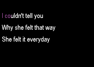 I couldn't tell you

Why she felt that way

She felt it everyday