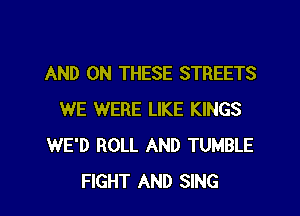 AND ON THESE STREETS
WE WERE LIKE KINGS
WE'D ROLL AND TUMBLE
FIGHT AND SING