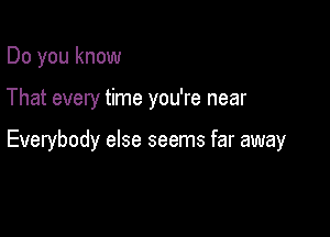 Do you know

That every time you're near

Everybody else seems far away