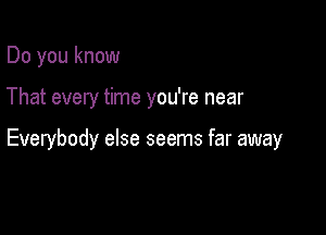 Do you know

That every time you're near

Everybody else seems far away