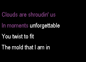 Clouds are shroudin' us

In moments unforgettable

You twist to fit

The mold that I am in