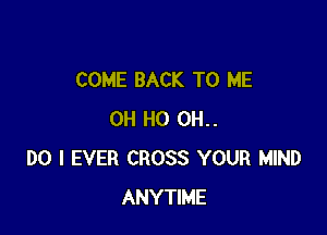 COME BACK TO ME

OH HO OH.
DO I EVER CROSS YOUR MIND
ANYTIME