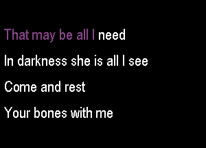 That may be all I need

In darkness she is all I see
Come and rest

Your bones with me