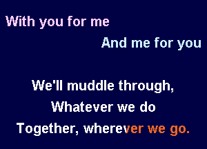 With you for me
And me for you

We'll muddle through,
Whatever we do
Together, wherever we go.