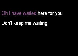 Oh I have waited here for you

Don't keep me waiting