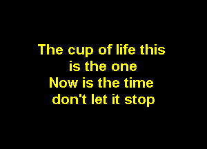 The cup of life this
is the one

Now is the time
don't let it stop