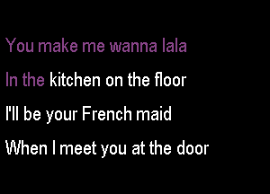 You make me wanna lala
In the kitchen on the floor

I'll be your French maid

When I meet you at the door