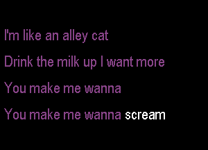 I'm like an alley cat

Drink the milk up I want more

You make me wanna

You make me wanna scream