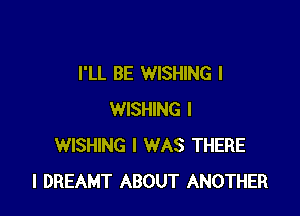 I'LL BE WISHING l

WISHING I
WISHING I WAS THERE
l DREAMT ABOUT ANOTHER