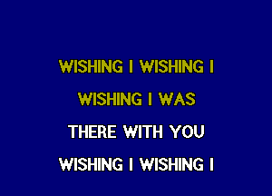 WISHING I WISHING I

WISHING I WAS
THERE WITH YOU
WISHING I WISHING I