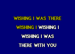 WISHING I WAS THERE

WISHING I WISHING l
WISHING I WAS
THERE WITH YOU