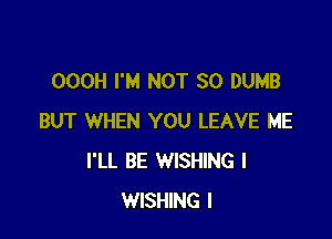 OOOH I'M NOT SO DUMB

BUT WHEN YOU LEAVE ME
I'LL BE WISHING I
WISHING I