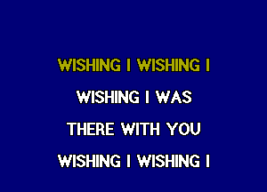 WISHING I WISHING I

WISHING I WAS
THERE WITH YOU
WISHING I WISHING I