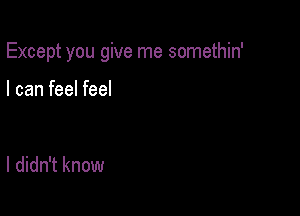 Except you give me somethin'

I can feel feel

I didn't know