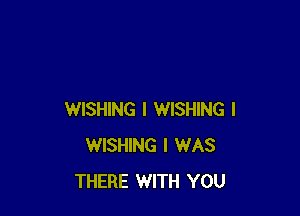 WISHING I WISHING l
WISHING I WAS
THERE WITH YOU