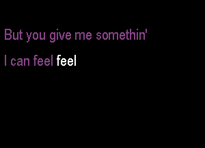 But you give me somethin'

I can feel feel